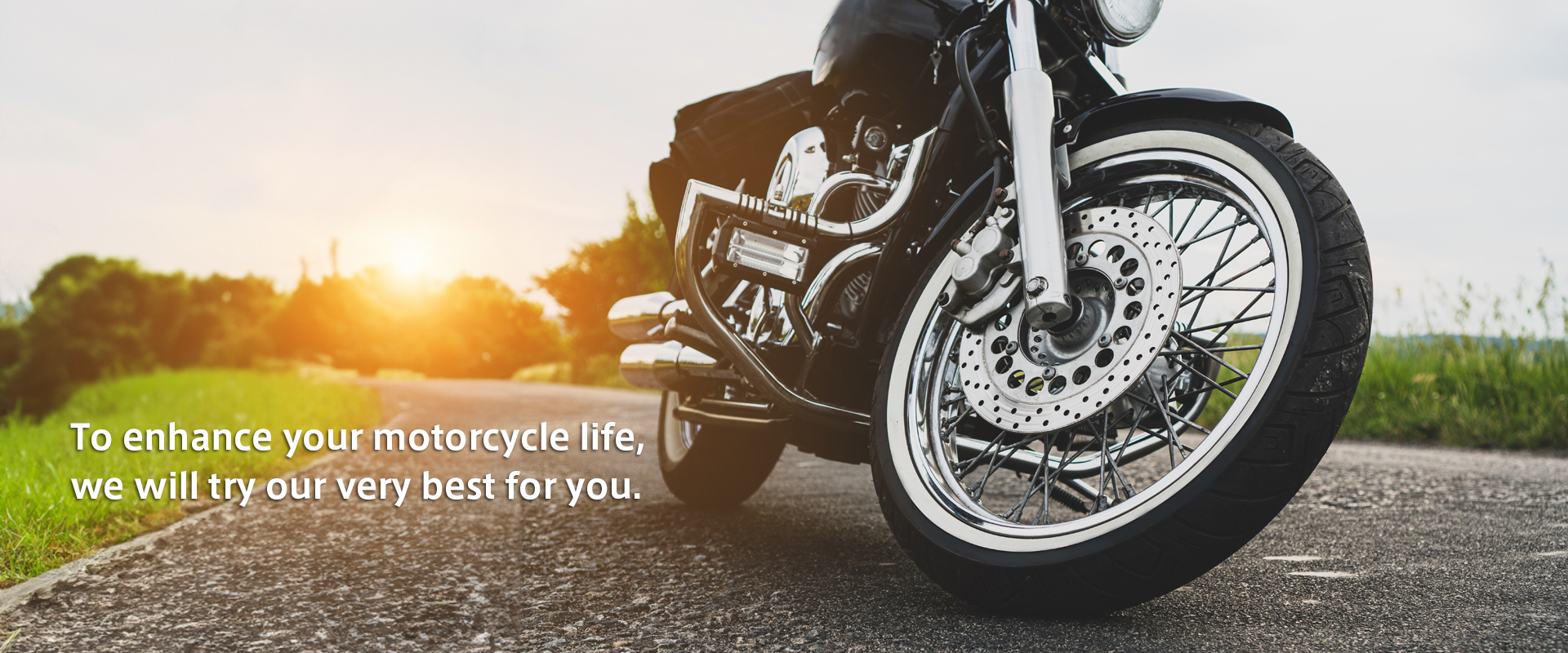 To enhance your motorcycle life, we will try our very best for you.